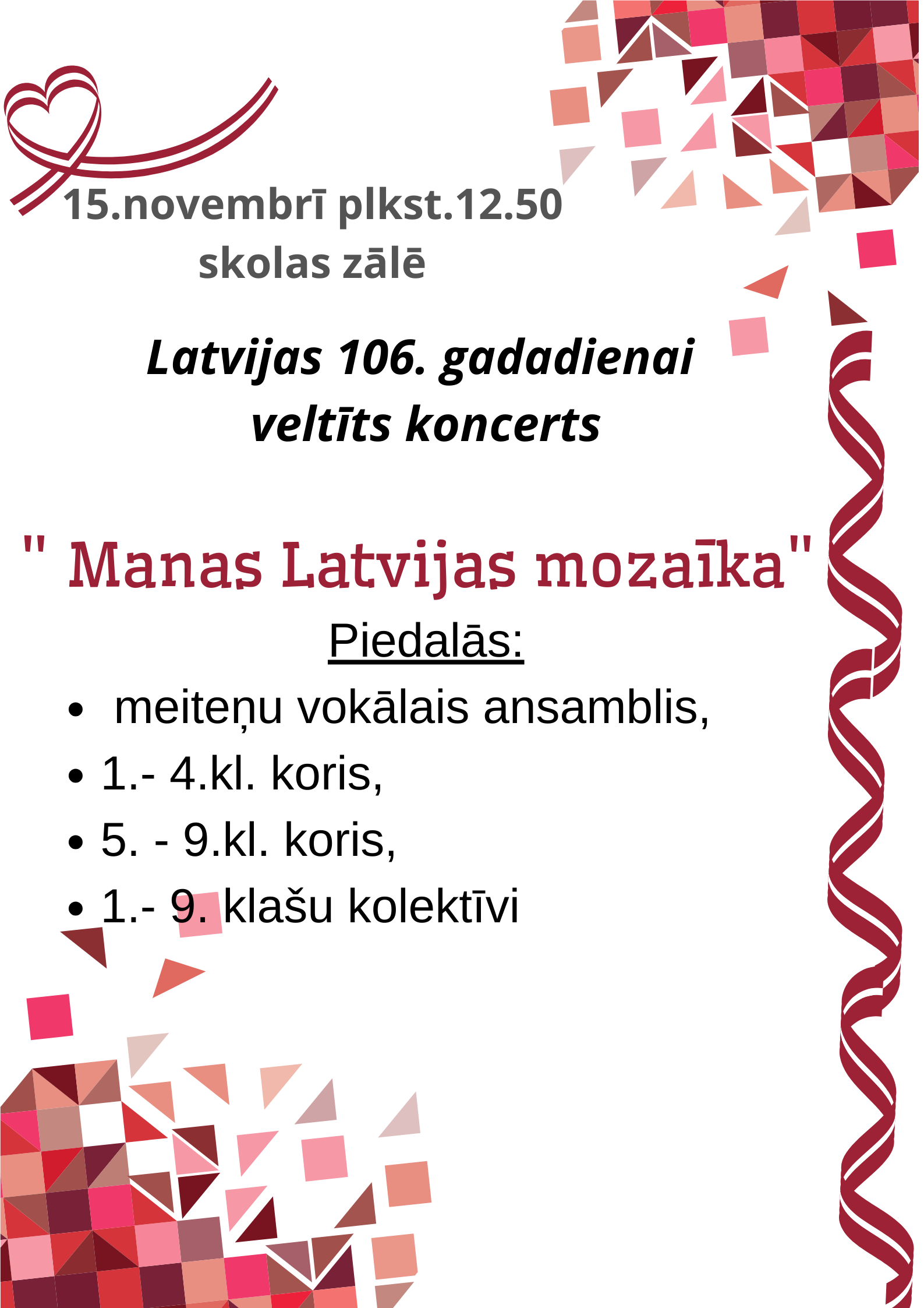 Latvijas 106.gadadienai veltīts koncerts Manas Latvijas mozaīka. Piedalās meiteņu vokālais ansamblis 1. 4.kl. koris 5. 9.kl. koris 1. 9